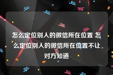 怎么定位别人的微信所在位置 怎么定位别人的微信所在位置不让对方知道