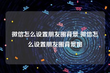 微信怎么设置朋友圈背景 微信怎么设置朋友圈背景图
