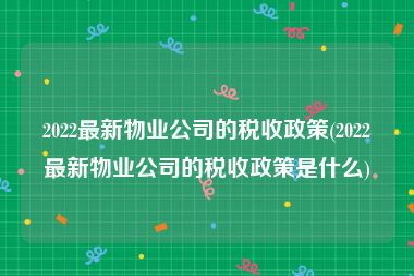 2022最新物业公司的税收政策(2022最新物业公司的税收政策是什么)