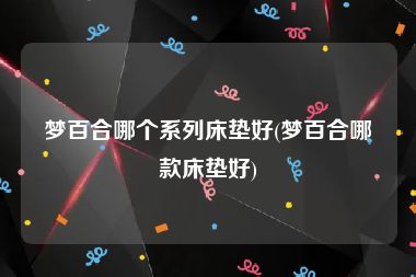 梦百合哪个系列床垫好(梦百合哪款床垫好)