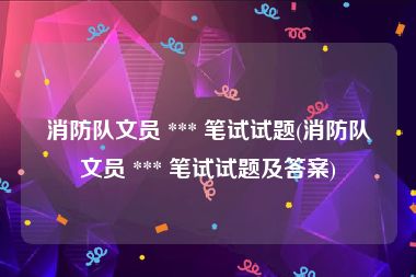 消防队文员 *** 笔试试题(消防队文员 *** 笔试试题及答案)