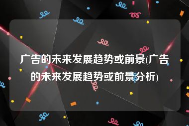 广告的未来发展趋势或前景(广告的未来发展趋势或前景分析)