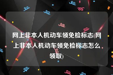 网上非本人机动车领免检标志(网上非本人机动车领免检标志怎么领取)