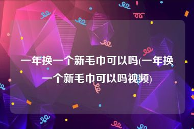 一年换一个新毛巾可以吗(一年换一个新毛巾可以吗视频)