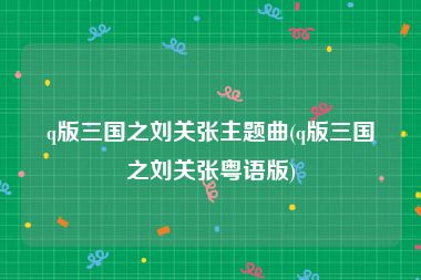 q版三国之刘关张主题曲(q版三国之刘关张粤语版)
