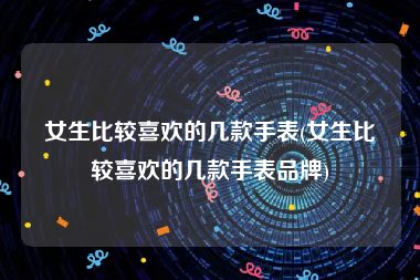 女生比较喜欢的几款手表(女生比较喜欢的几款手表品牌)