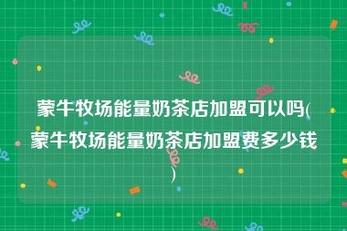 蒙牛牧场能量奶茶店加盟可以吗(蒙牛牧场能量奶茶店加盟费多少钱)