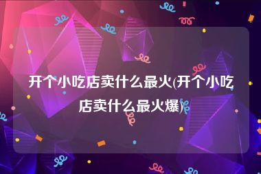 开个小吃店卖什么最火(开个小吃店卖什么最火爆)