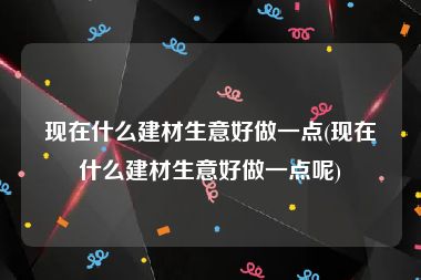 现在什么建材生意好做一点(现在什么建材生意好做一点呢)