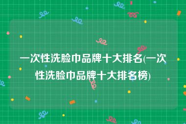 一次性洗脸巾品牌十大排名(一次性洗脸巾品牌十大排名榜)