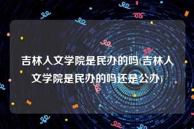 吉林人文学院是民办的吗(吉林人文学院是民办的吗还是公办)