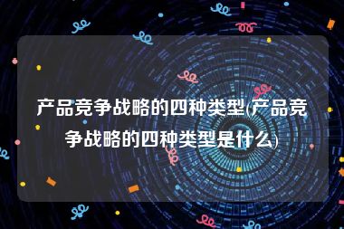 产品竞争战略的四种类型(产品竞争战略的四种类型是什么)