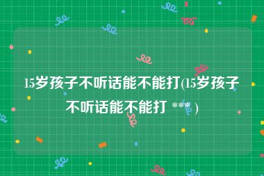 15岁孩子不听话能不能打(15岁孩子不听话能不能打 *** )