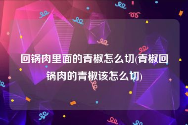 回锅肉里面的青椒怎么切(青椒回锅肉的青椒该怎么切)