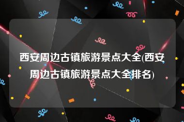 西安周边古镇旅游景点大全(西安周边古镇旅游景点大全排名)