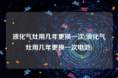 液化气灶用几年更换一次(液化气灶用几年更换一次电池)