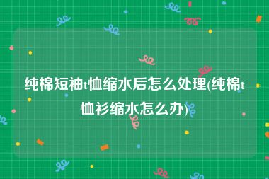纯棉短袖t恤缩水后怎么处理(纯棉t恤衫缩水怎么办)