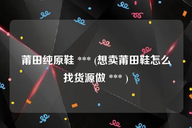 莆田纯原鞋 *** (想卖莆田鞋怎么找货源做 *** )