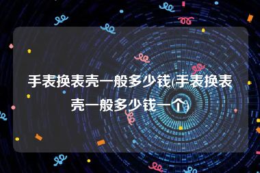 手表换表壳一般多少钱(手表换表壳一般多少钱一个)