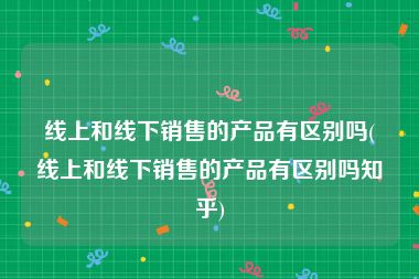线上和线下销售的产品有区别吗(线上和线下销售的产品有区别吗知乎)