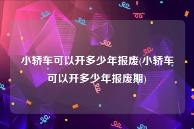 小轿车可以开多少年报废(小轿车可以开多少年报废期)
