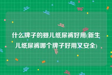 什么牌子的婴儿纸尿裤好用(新生儿纸尿裤哪个牌子好用又安全)