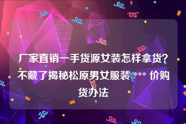 厂家直销一手货源女装怎样拿货？不藏了揭秘松原男女服装 *** 价购货办法