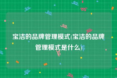 宝洁的品牌管理模式(宝洁的品牌管理模式是什么)