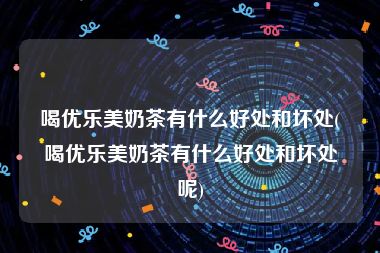 喝优乐美奶茶有什么好处和坏处(喝优乐美奶茶有什么好处和坏处呢)