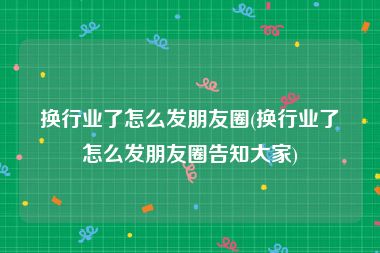 换行业了怎么发朋友圈(换行业了怎么发朋友圈告知大家)