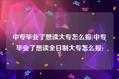 中专毕业了想读大专怎么报(中专毕业了想读全日制大专怎么报)