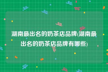 湖南最出名的奶茶店品牌(湖南最出名的奶茶店品牌有哪些)