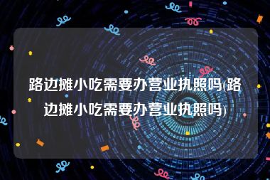 路边摊小吃需要办营业执照吗(路边摊小吃需要办营业执照吗)