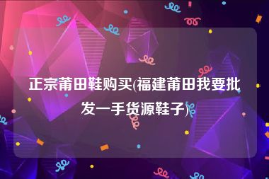 正宗莆田鞋购买(福建莆田我要批发一手货源鞋子)