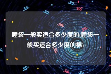 睡袋一般买适合多少度的(睡袋一般买适合多少度的棉)