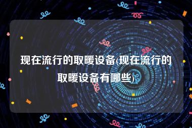 现在流行的取暖设备(现在流行的取暖设备有哪些)