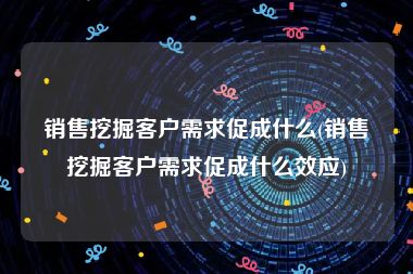 销售挖掘客户需求促成什么(销售挖掘客户需求促成什么效应)