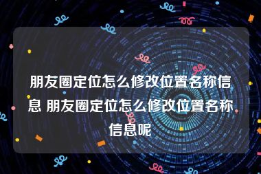 朋友圈定位怎么修改位置名称信息 朋友圈定位怎么修改位置名称信息呢
