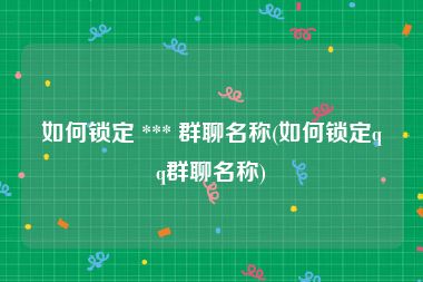 如何锁定 *** 群聊名称(如何锁定qq群聊名称)