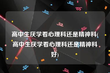 高中生厌学看心理科还是精神科(高中生厌学看心理科还是精神科好)