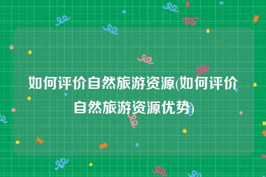 如何评价自然旅游资源(如何评价自然旅游资源优势)