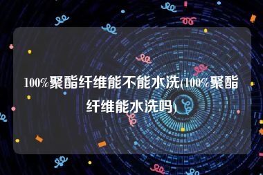 100%聚酯纤维能不能水洗(100%聚酯纤维能水洗吗)