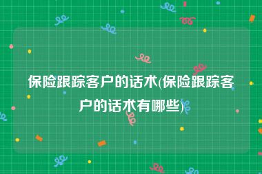 保险跟踪客户的话术(保险跟踪客户的话术有哪些)