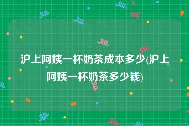 沪上阿姨一杯奶茶成本多少(沪上阿姨一杯奶茶多少钱)