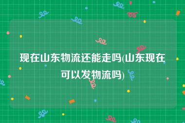 现在山东物流还能走吗(山东现在可以发物流吗)
