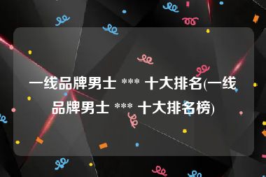一线品牌男士 *** 十大排名(一线品牌男士 *** 十大排名榜)
