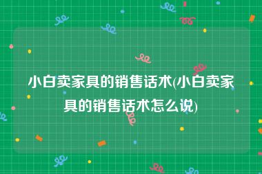 小白卖家具的销售话术(小白卖家具的销售话术怎么说)