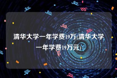 清华大学一年学费19万(清华大学一年学费19万元)