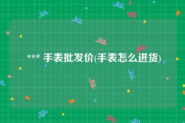  *** 手表批发价(手表怎么进货)