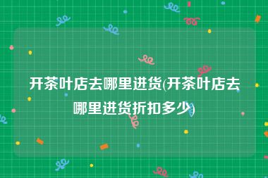 开茶叶店去哪里进货(开茶叶店去哪里进货折扣多少)